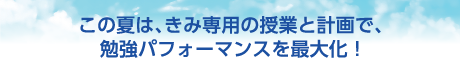 この夏は、きみ専用の授業と計画で、勉強パフォーマンスを最大化!