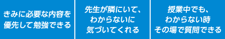 私に必要な内容を優先して勉強できる。先生が隣にいて、わからないに気づいてくれる。授業中でも、わからないその時その場で質問できる。