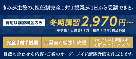 きみが主役の、担任制完全１対１授業が１日から受講できる。費用は講習料金のみ。冬期講習2,970円～。小学生１日講習（１対１授業１コマ）税込料金。完全１対１授業・自習室で勉強し放題・わからないを解消するスポットレッスン。目標に合わせた内容・日数のオーダーメイド講習計画を作成します。
