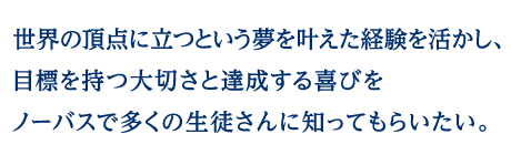 世界の頂点に立つという夢を叶えた経験を活かし、目標を持つ大切さと達成する喜びをノーバスで多くの生徒さんに知ってもらいたい。