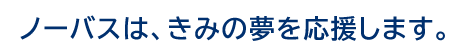 ノーバスは、きみの夢を応援します。