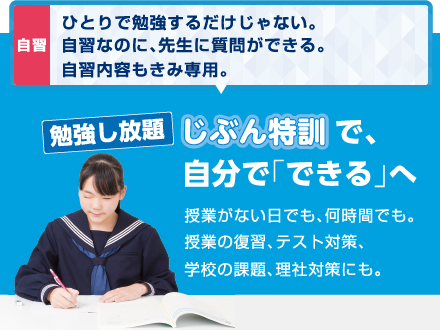 自習：ひとりで勉強するだけじゃない。自習なのに、先生に質問ができる。自習内容もきみ専用。勉強し放題。自分特訓で、自分で「できる」へ。授業がない日でも、何時間でも。授業の復習、テスト対策、学校の課題、理社対策にも。